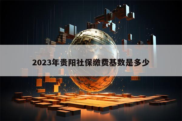 2023年贵阳社保缴费基数是多少