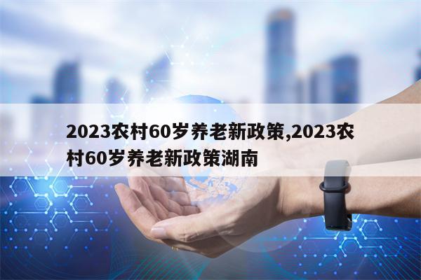 2023农村60岁养老新政策,2023农村60岁养老新政策湖南