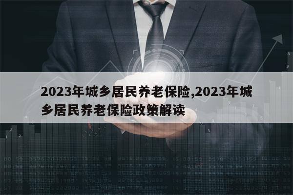 2023年城乡居民养老保险,2023年城乡居民养老保险政策解读