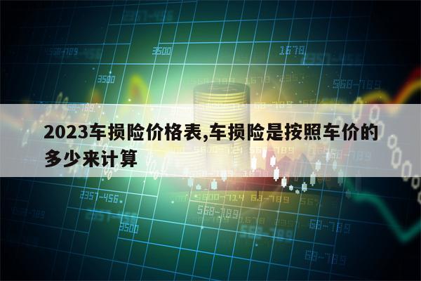 2023车损险价格表,车损险是按照车价的多少来计算