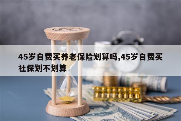 45岁自费买养老保险划算吗,45岁自费买社保划不划算