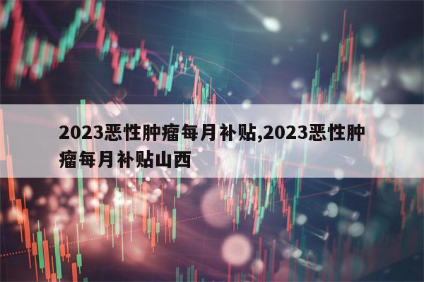 2023恶性肿瘤每月补贴,2023恶性肿瘤每月补贴山西